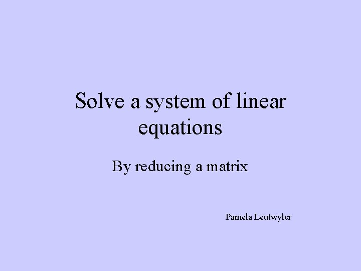 Solve a system of linear equations By reducing a matrix Pamela Leutwyler 