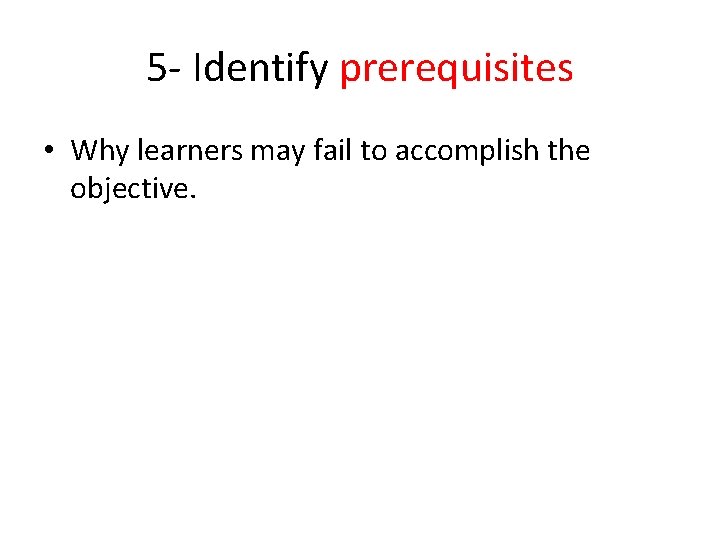 5 - Identify prerequisites • Why learners may fail to accomplish the objective. 