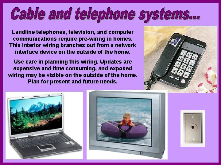 Landline telephones, television, and computer communications require pre-wiring in homes. This interior wiring branches