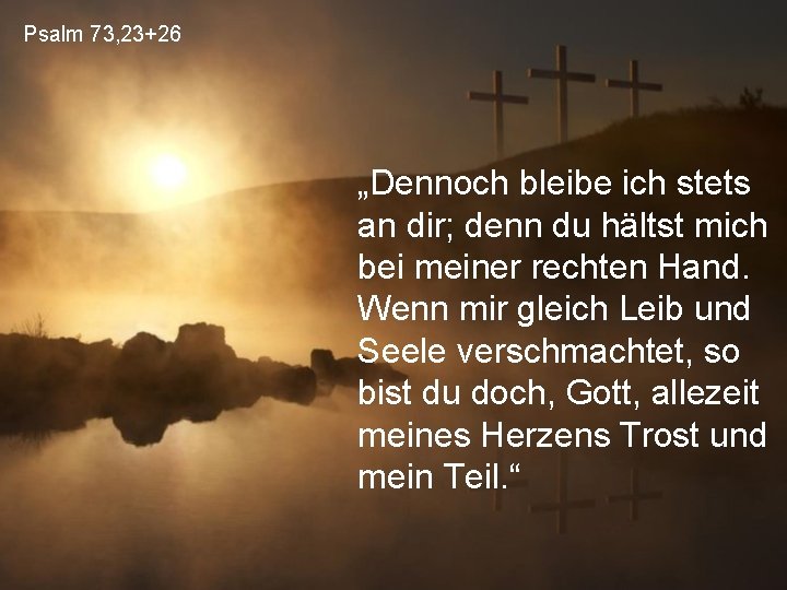 Psalm 73, 23+26 „Dennoch bleibe ich stets an dir; denn du hältst mich bei