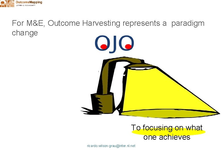 For M&E, Outcome Harvesting represents a paradigm change To focusing on what one achieves