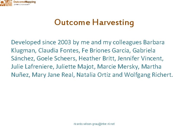 Outcome Harvesting Developed since 2003 by me and my colleagues Barbara Klugman, Claudia Fontes,