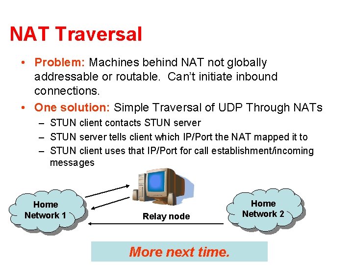 NAT Traversal • Problem: Machines behind NAT not globally addressable or routable. Can’t initiate