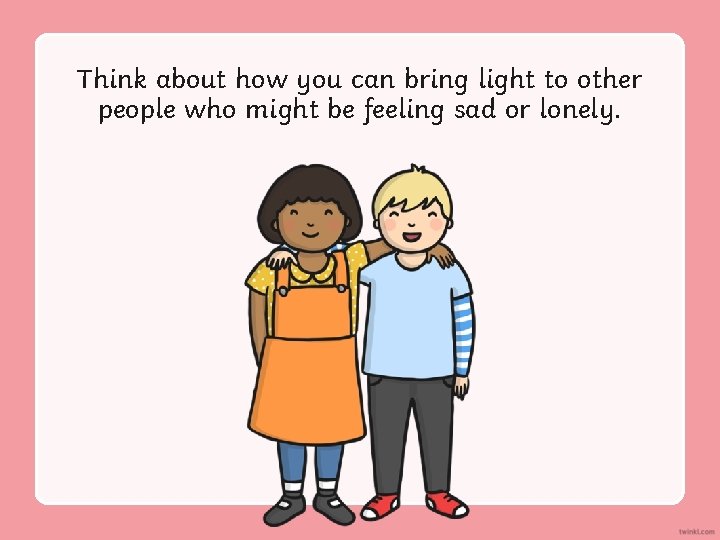 Think about how you can bring light to other people who might be feeling