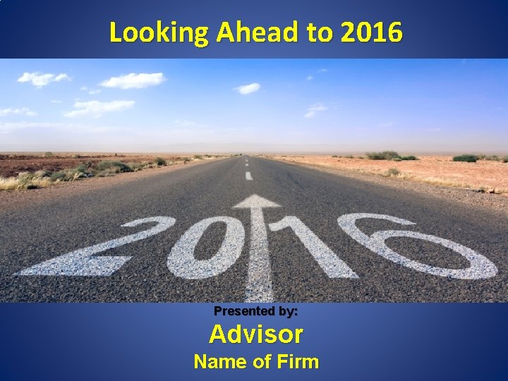 Looking Ahead to 2016 Presented by: Advisor Name of Firm 