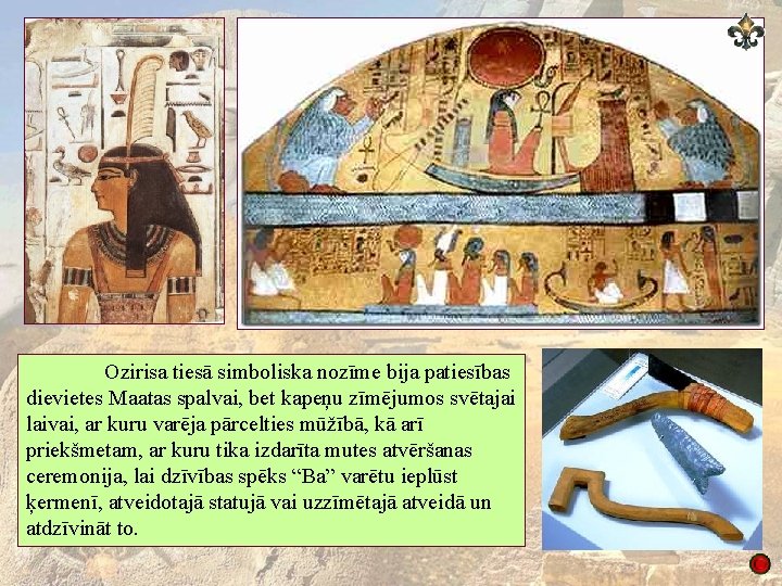 Ozirisa tiesā simboliska nozīme bija patiesības dievietes Maatas spalvai, bet kapeņu zīmējumos svētajai laivai,