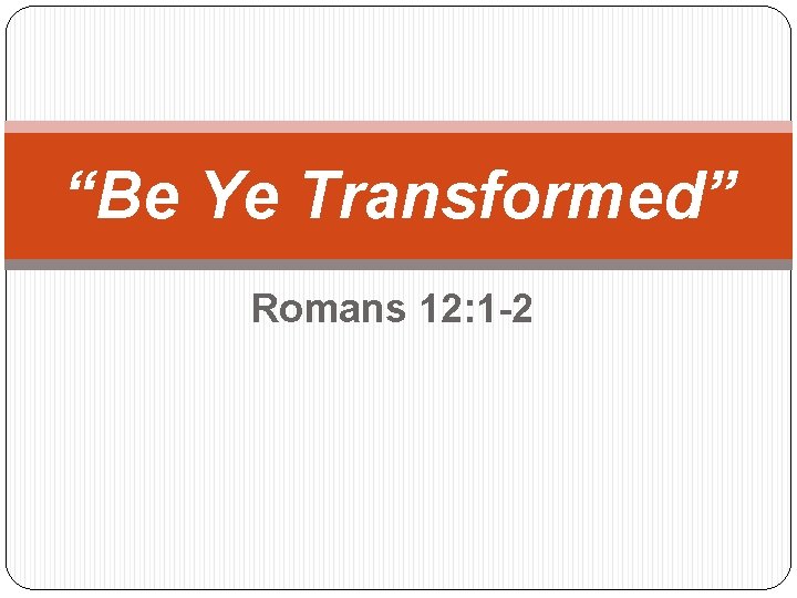 “Be Ye Transformed” Romans 12: 1 -2 
