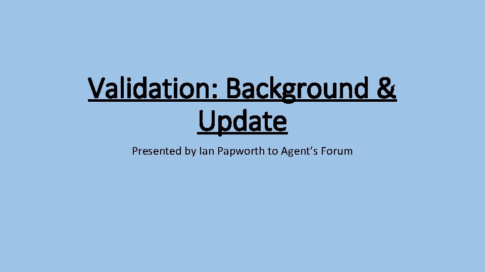 Validation: Background & Update Presented by Ian Papworth to Agent’s Forum 