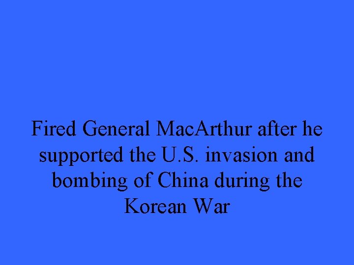 Fired General Mac. Arthur after he supported the U. S. invasion and bombing of