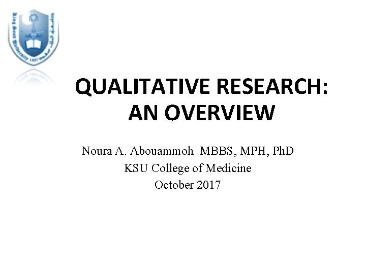 QUALITATIVE RESEARCH: AN OVERVIEW Noura A. Abouammoh MBBS, MPH, Ph. D KSU College of