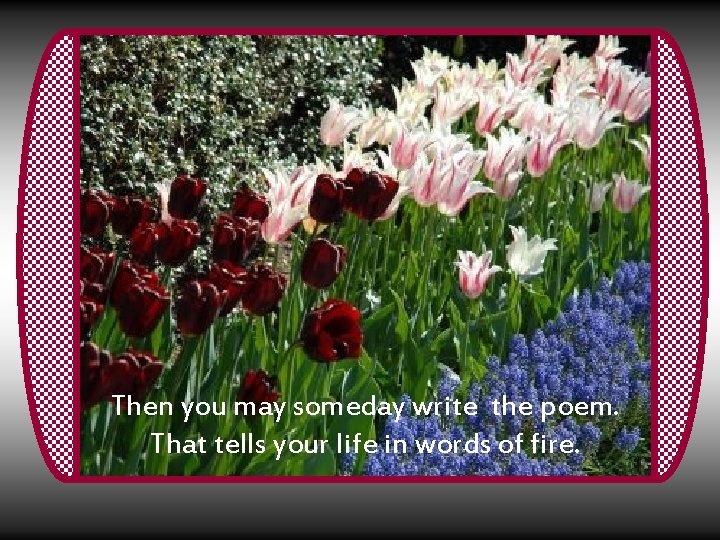 Then you may someday write the poem. That tells your life in words of