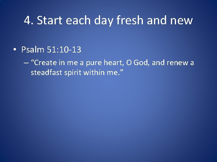 4. Start each day fresh and new • Psalm 51: 10 -13 – “Create