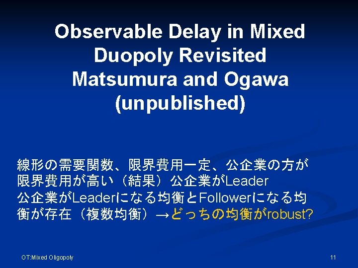Observable Delay in Mixed Duopoly Revisited Matsumura and Ogawa (unpublished) 線形の需要関数、限界費用一定、公企業の方が 限界費用が高い（結果）公企業がLeaderになる均衡とFollowerになる均 衡が存在（複数均衡）→どっちの均衡がrobust? OT: