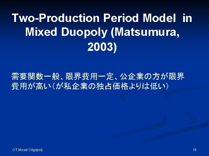 Two-Production Period Model in Mixed Duopoly (Matsumura, 2003) 需要関数一般、限界費用一定、公企業の方が限界 費用が高い（が私企業の独占価格よりは低い） OT: Mixed Oligopoly 16