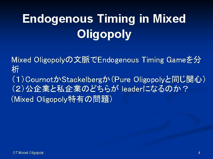 Endogenous Timing in Mixed Oligopolyの文脈でEndogenous Timing Gameを分 析 （１）CournotかStackelbergか（Pure Oligopolyと同じ関心） （２）公企業と私企業のどちらが leaderになるのか？ (Mixed Oligopoly特有の問題）