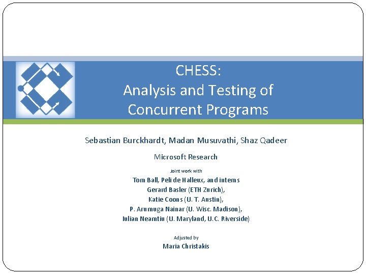 CHESS: Analysis and Testing of Concurrent Programs Sebastian Burckhardt, Madan Musuvathi, Shaz Qadeer Microsoft