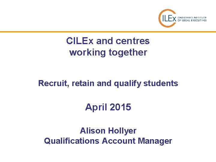 CILEx and centres working together Recruit, retain and qualify students April 2015 Alison Hollyer