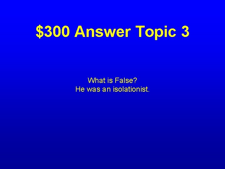 $300 Answer Topic 3 What is False? He was an isolationist. 