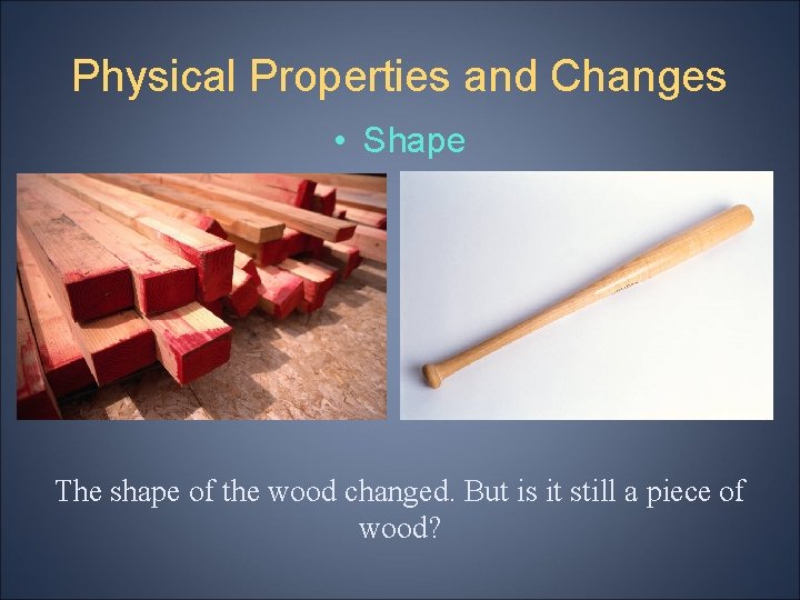 Physical Properties and Changes • Shape The shape of the wood changed. But is