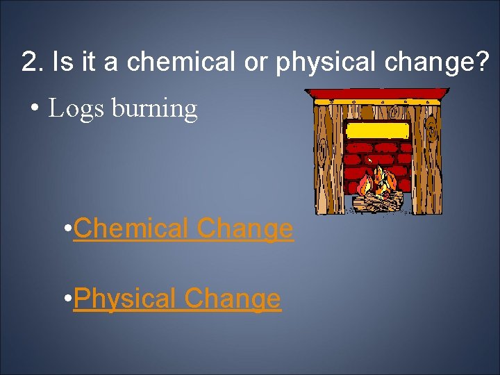 2. Is it a chemical or physical change? • Logs burning • Chemical Change