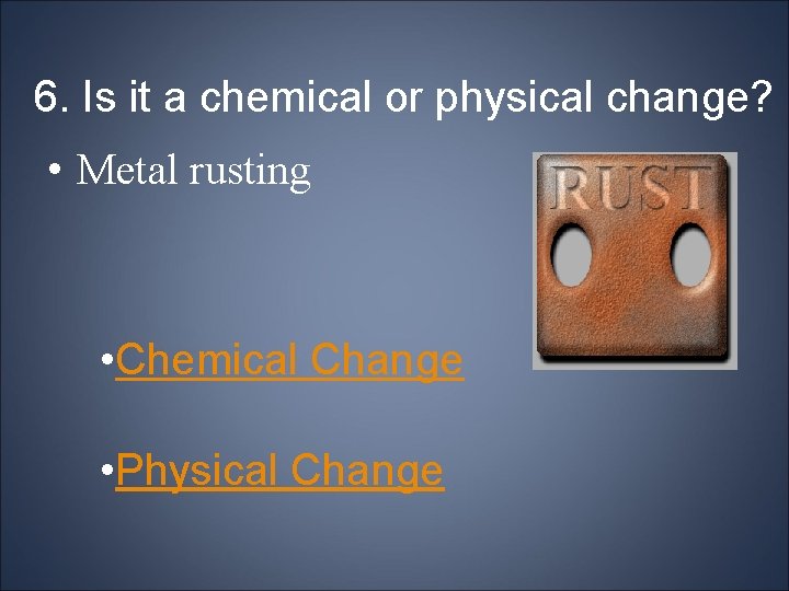 6. Is it a chemical or physical change? • Metal rusting • Chemical Change