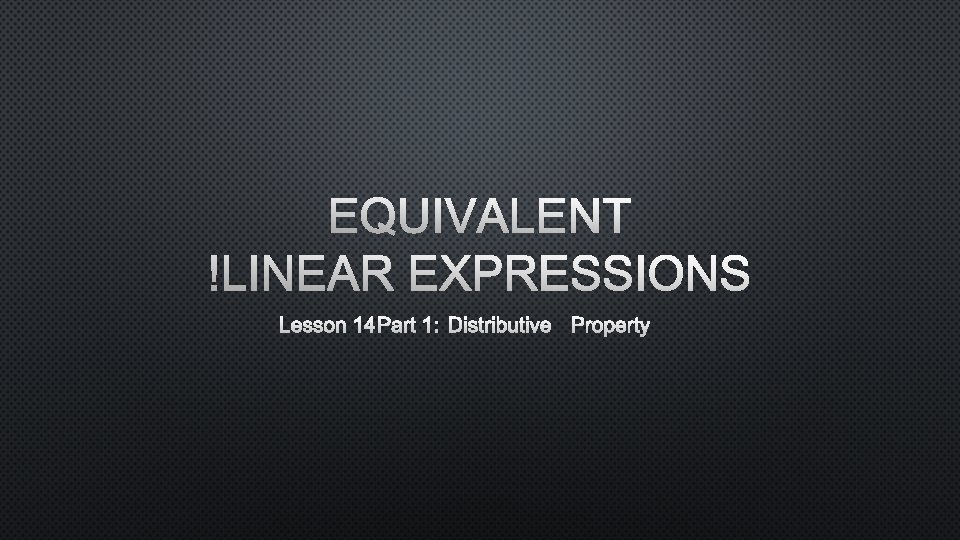 EQUIVALENT LINEAR EXPRESSIONS LESSON 14 PART 1: DISTRIBUTIVE PROPERTY 