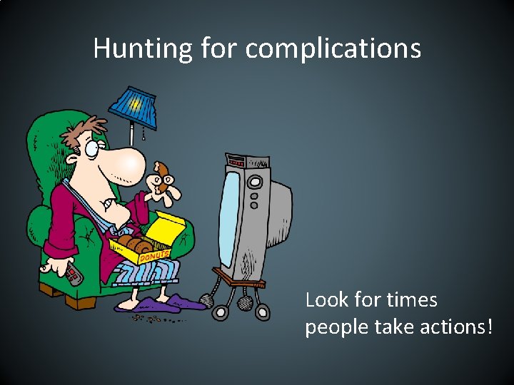 Hunting for complications Look for times people take actions! 