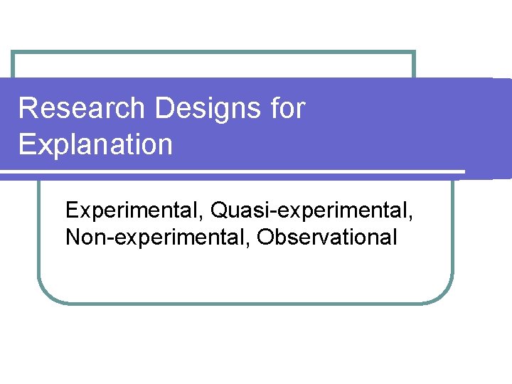 Research Designs for Explanation Experimental, Quasi-experimental, Non-experimental, Observational 