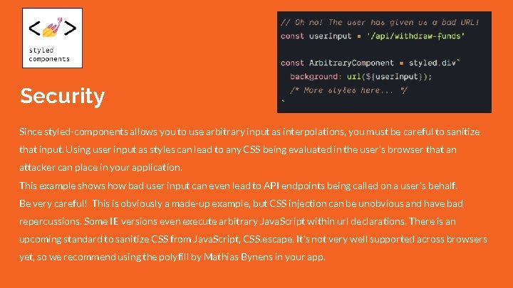 Security Since styled-components allows you to use arbitrary input as interpolations, you must be