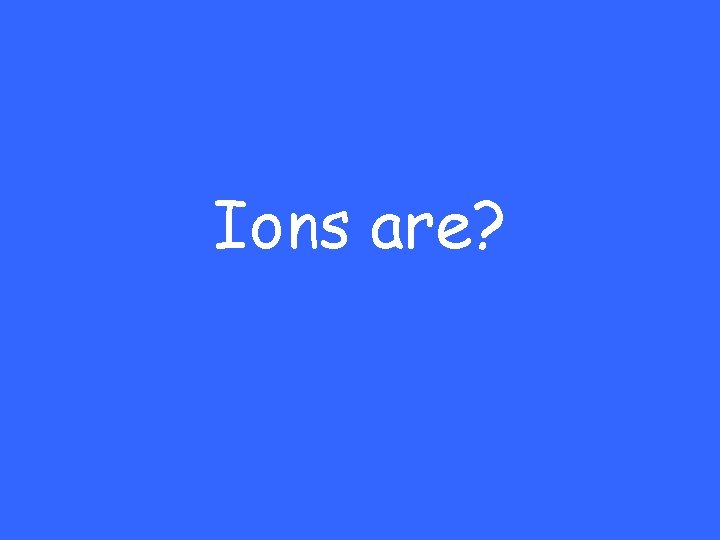 Ions are? 