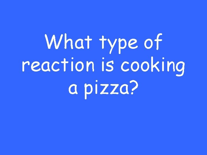 What type of reaction is cooking a pizza? 