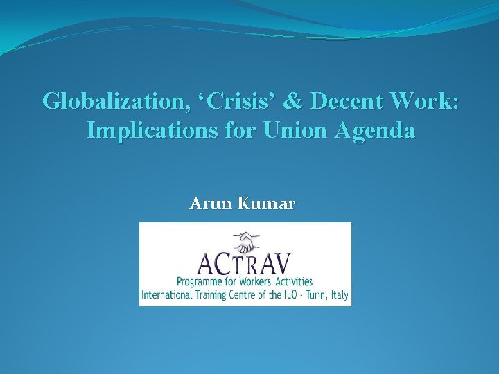 Globalization, ‘Crisis’ & Decent Work: Implications for Union Agenda Arun Kumar 
