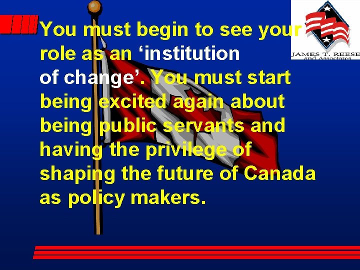 You must begin to see your role as an ‘institution of change’. You must