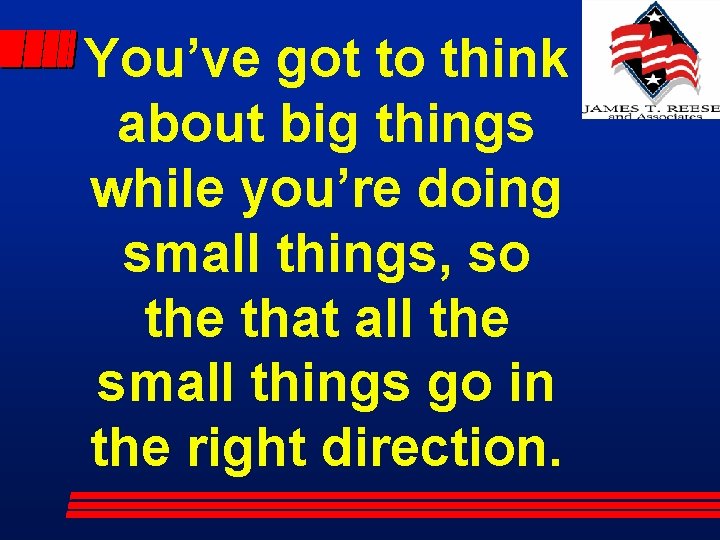 You’ve got to think about big things while you’re doing small things, so the