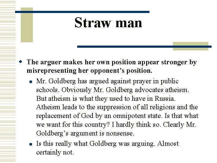 Straw man w The arguer makes her own position appear stronger by misrepresenting her