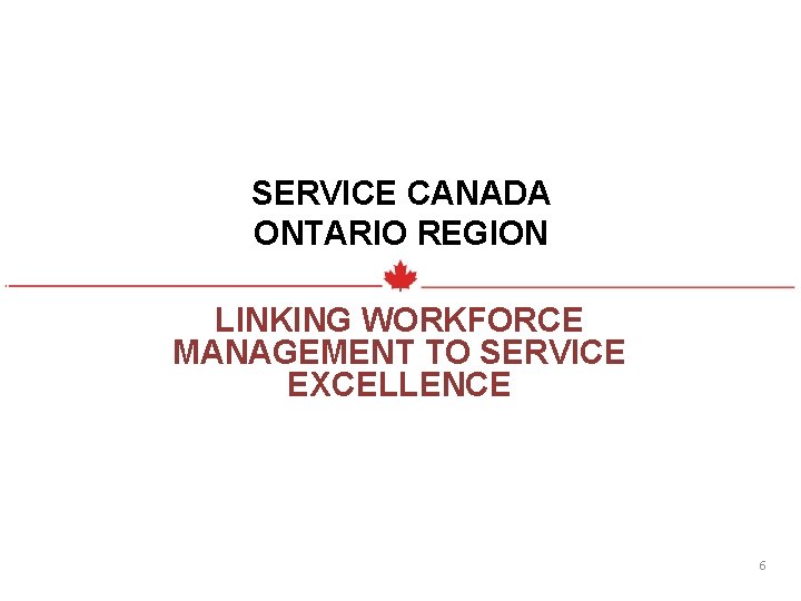 SERVICE CANADA ONTARIO REGION LINKING WORKFORCE MANAGEMENT TO SERVICE EXCELLENCE 6 