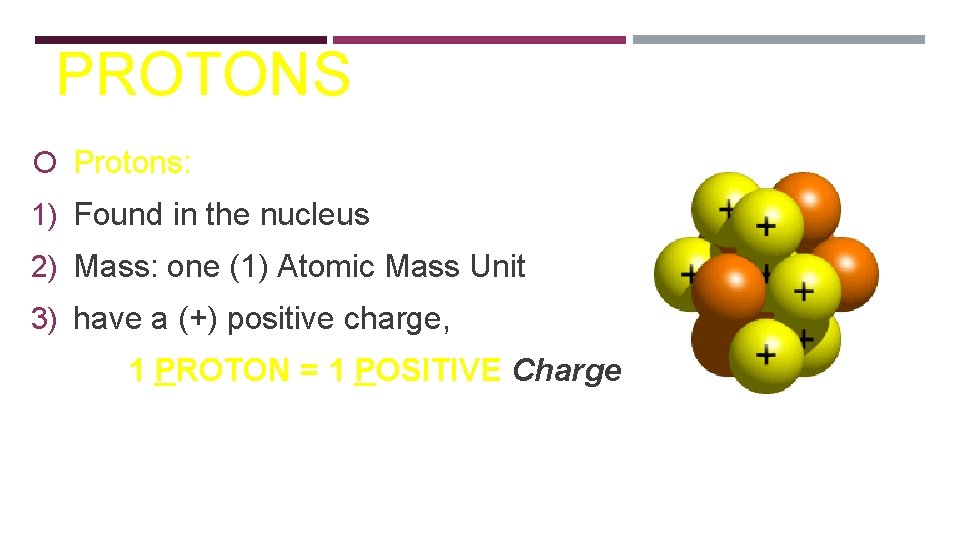 PROTONS Protons: 1) Found in the nucleus 2) Mass: one (1) Atomic Mass Unit