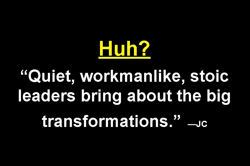 Huh? “Quiet, workmanlike, stoic leaders bring about the big transformations. ” —JC 