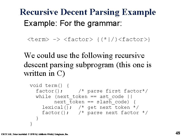 Recursive Decent Parsing Example: For the grammar: <term> -> <factor> {(*|/)<factor>} We could use