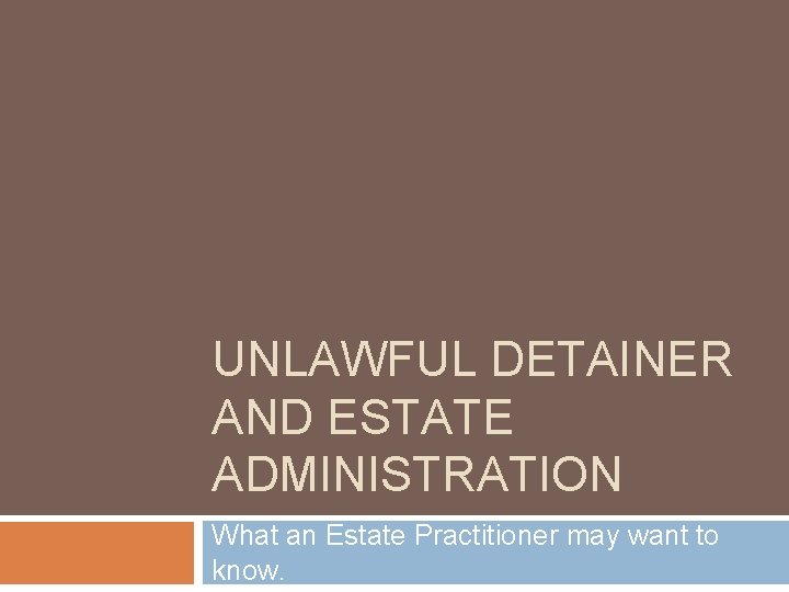UNLAWFUL DETAINER AND ESTATE ADMINISTRATION What an Estate Practitioner may want to know. 