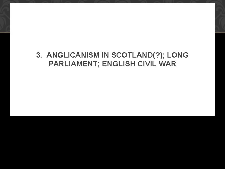 3. ANGLICANISM IN SCOTLAND(? ); LONG PARLIAMENT; ENGLISH CIVIL WAR 