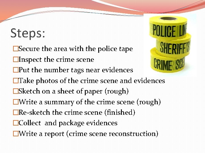 Steps: �Secure the area with the police tape �Inspect the crime scene �Put the