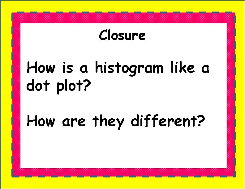 Closure How is a histogram like a dot plot? How are they different? 