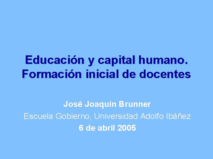 Educación y capital humano. Formación inicial de docentes José Joaquín Brunner Escuela Gobierno, Universidad