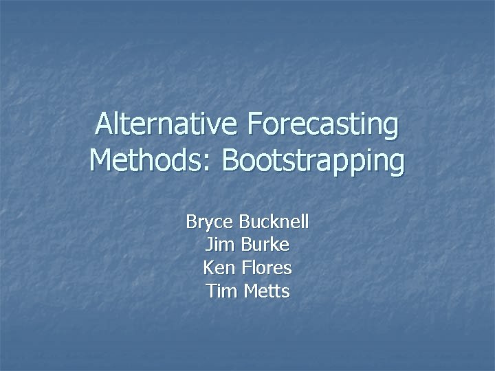 Alternative Forecasting Methods: Bootstrapping Bryce Bucknell Jim Burke Ken Flores Tim Metts 