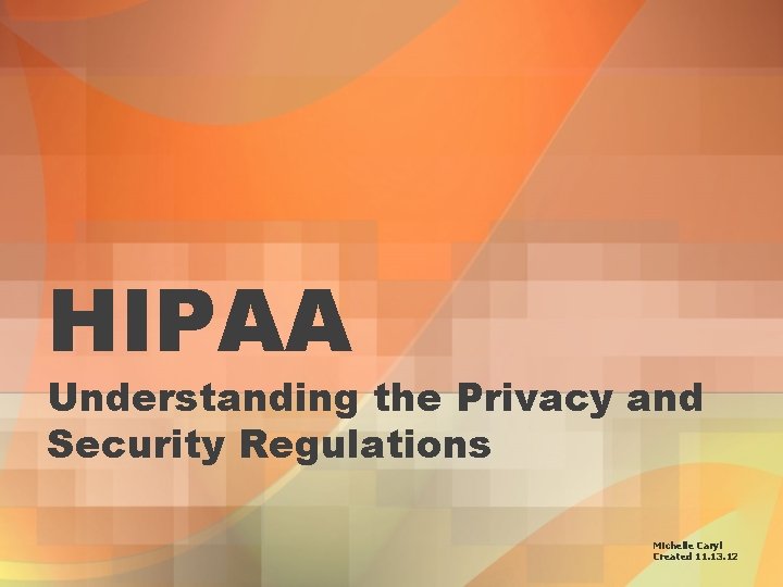 HIPAA Understanding the Privacy and Security Regulations Michelle Caryl Created 11. 13. 12 