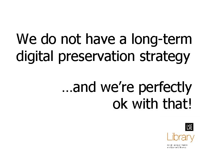 We do not have a long-term digital preservation strategy …and we’re perfectly ok with