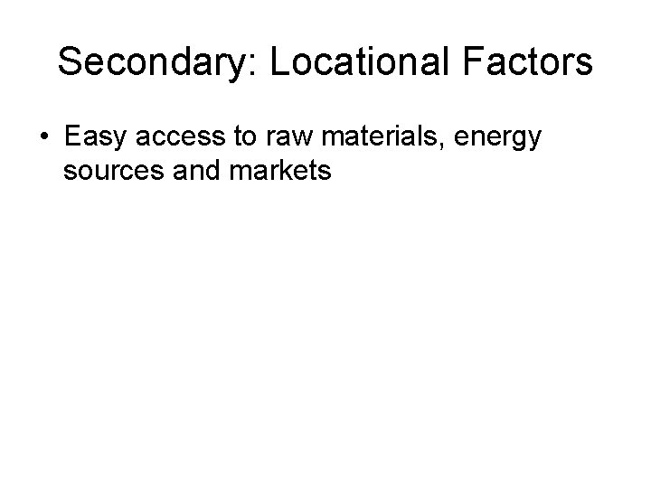 Secondary: Locational Factors • Easy access to raw materials, energy sources and markets 