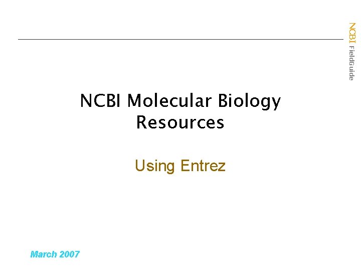 NCBI Field. Guide NCBI Molecular Biology Resources Using Entrez March 2007 