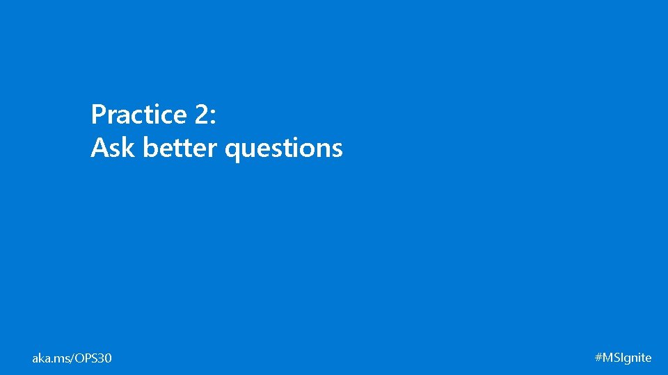Practice 2: Ask better questions aka. ms/OPS 30 #MSIgnite 